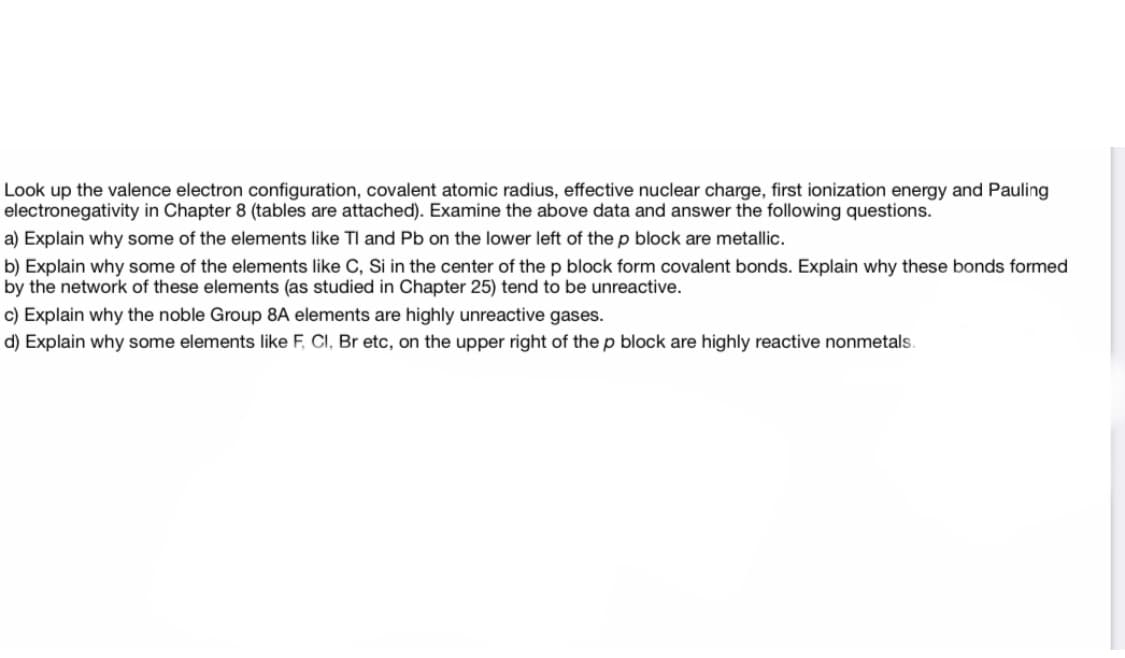 Look up the valence electron configuration, covalent atomic radius, effective nuclear charge, first ionization energy and Pauling
electronegativity in Chapter 8 (tables are attached). Examine the above data and answer the following questions.
a) Explain why some of the elements like TI and Pb on the lower left of the p block are metallic.
b) Explain why some of the elements like C, Si in the center of the p block form covalent bonds. Explain why these bonds formed
by the network of these elements (as studied in Chapter 25) tend to be unreactive.
c) Explain why the noble Group 8A elements are highly unreactive gases.
d) Explain why some elements like F, CI, Br etc, on the upper right of the p block are highly reactive nonmetals.

