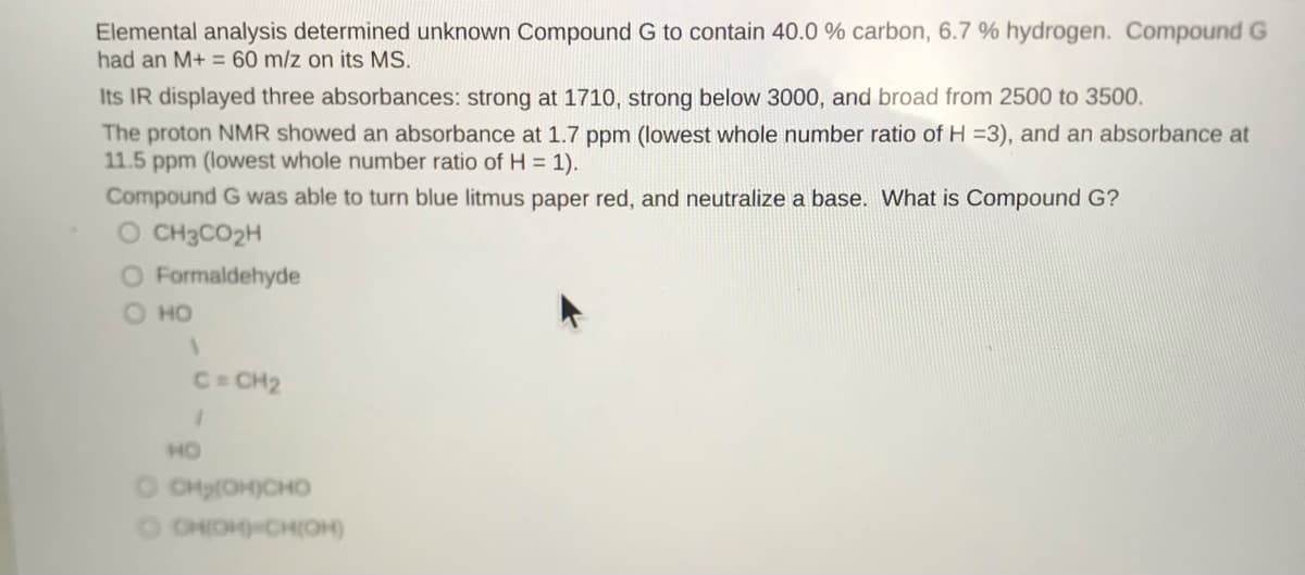 Elemental analysis determined unknown Compound G to contain 40.0 % carbon, 6.7 % hydrogen. Compound G
had an M+ = 60 m/z on its MS.
Its IR displayed three absorbances: strong at 1710, strong below 3000, and broad from 2500 to 3500.
The proton NMR showed an absorbance at 1.7 ppm (lowest whole number ratio of H =3), and an absorbance at
11.5 ppm (lowest whole number ratio of H = 1).
Compound G was able to turn blue litmus paper red, and neutralize a base. What is Compound G?
O CH3CO2H
O Formaldehyde
O HO
C CH2
HO
O CHy(OH)CHO
O CHOHHCH(OH)
