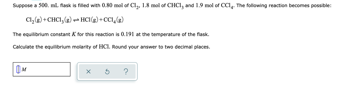 Suppose a 500. mL flask is filled with 0.80 mol of Cl,, 1.8 mol of CHC1, and 1.9 mol of CC14. The following reaction becomes possible:
Cl, (g) +CHCI, (g) – HCl(g)+CCI (
(3)*
The equilibrium constant K for this reaction is 0.191 at the temperature of the flask.
Calculate the equilibrium molarity of HCl. Round your answer to two decimal places.
