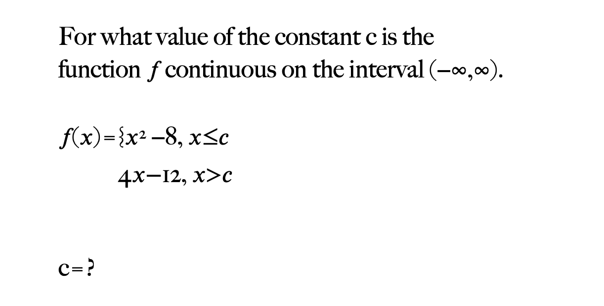 For what value of the constant c is the
function f continuous on the interval (-0,0).
f(x)={x² -8, x<c
4х—12, х>с

