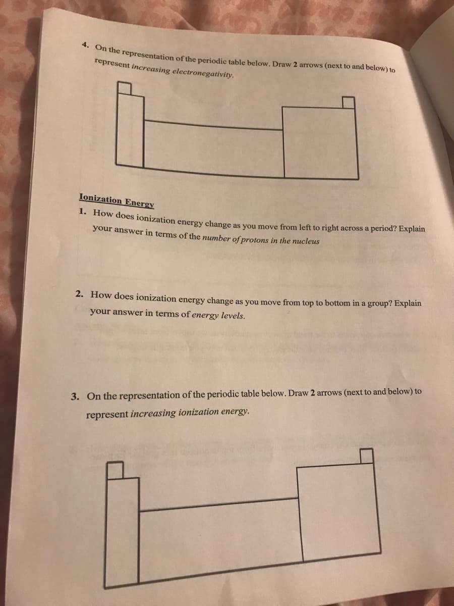 1. How does ionization energy change as you move from left to right across a period? Explain
r the representation of the periodic table below. Draw 2 arrows (next to and below) to
represent increasing electronegativity.
Ionization Energy
your answer in terms of the number of protons in the nucleus
2. How does ionization energy change as you move from top to bottom in a group? Explain
your answer in terms of energy levels.
3. On the representation of the periodic table below. Draw 2 arrows (next to and below) to
represent increasing ionization energy.
