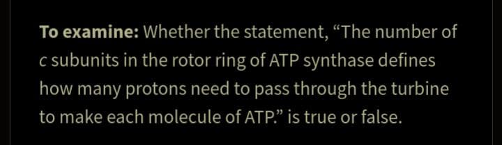 To examine: Whether the statement, “The number of
c subunits in the rotor ring of ATP synthase defines
how many protons need to pass through the turbine
to make each molecule of ATP." is true or false.
