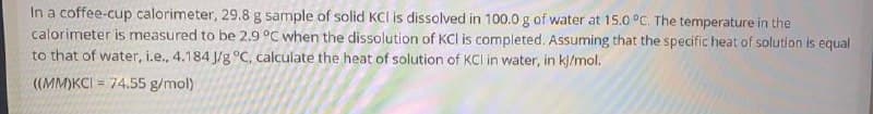 In a coffee-cup calorimeter, 29.8 g sample of solid KCI is dissolved in 100.0 g of water at 15.0 °C. The temperature in the
calorimeter is measured to be 2.9 °C when the dissolution of KCl is completed. Assuming that the specific heat of solution is equal
to that of water, i.e., 4.184 J/g °C, calculate the heat of solution of KCI in water, in k]/mol.
((MM)KCI = 74.55 g/mol)
%3D
