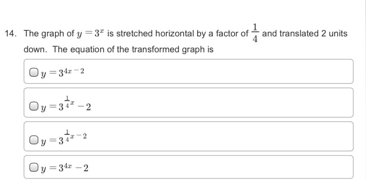 14. The graph of y =3" is stretched horizontal by a factor of -
1
and translated 2 units
down. The equation of the transformed graph is
Oy = 342 - 2
Oy =31 -2
Oy =3-2
Oy =34z -2
