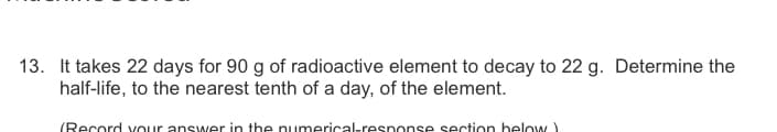 13. It takes 22 days for 90 g of radioactive element to decay to 22 g. Determine the
half-life, to the nearest tenth of a day, of the element.
(Record vOur answer in the pumerical-response section below
