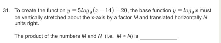 31. To create the function y = 5log g (x – 14) +20, the base function y = log9x must
be vertically stretched about the x-axis by a factor M and translated horizontally N
units right.
The product of the numbers M and N (i.e. M × N) is
