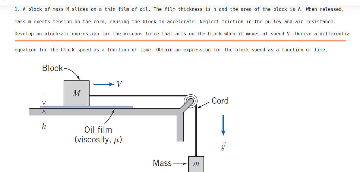 1. A block of mass M slides on a thin film of oil. The film thickness is h and the area of the block is A. When released,
mass m exerts tension on the cord, causing the block to accelerate. Neglect friction in the pulley and air resistance.
Develop an algebraic expression for the viscous force that acts on the block when it moves at speed V. Derive a differentia
equation for the block speed as a function of time. Obtain an expression for the block speed as a function of time.
Block
V
M
Cord
Oil film
(viscosity, µ)
Mass
m
