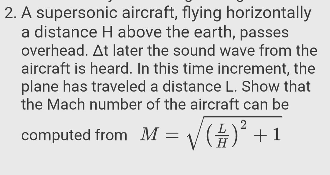 A supersonic aircraft, flying horizontally
a distance H above the earth, passes
overhead. At later the sound wave from the
aircraft is heard. In this time increment, the
plane has traveled a distance L. Show that
the Mach number of the aircraft can be
