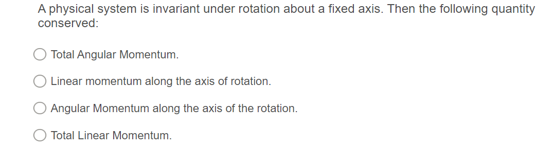 A physical system is invariant under rotation about a fixed axis. Then the following quantity
conserved:
Total Angular Momentum.
Linear momentum along the axis of rotation.
Angular Momentum along the axis of the rotation.
Total Linear Momentum.
