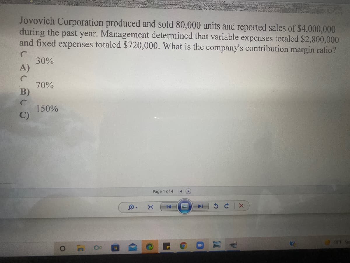 Jovovich Corporation produced and sold 80,000 units and reported sales of $4,000,000
during the past year. Management determined that variable expenses totaled $2,800,000
and fixed expenses totaled $720,000. What is the company's contribution margin ratio?
30%
A)
70%
B)
150%
C)
Page 1 of 4
481
