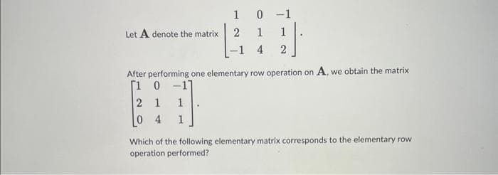 Let A denote the matrix
1
0 -1
2
1
-1 4
2
After performing one elementary row operation on A, we obtain the matrix
[1 0
-17
2 1
1
04
Which of the following elementary matrix corresponds to the elementary row
operation performed?