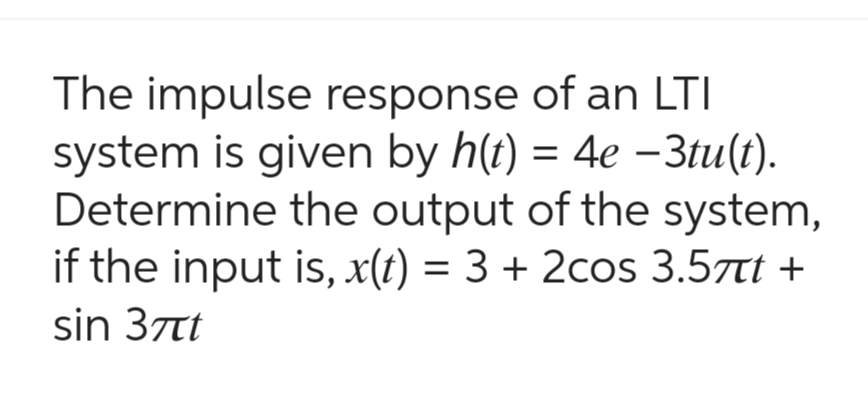 The impulse response of an LTI
system is given by h(t) = 4e -3tu(t).
Determine the output of the system,
if the input is, x(t) = 3 + 2cos 3.5t +
sin 37t