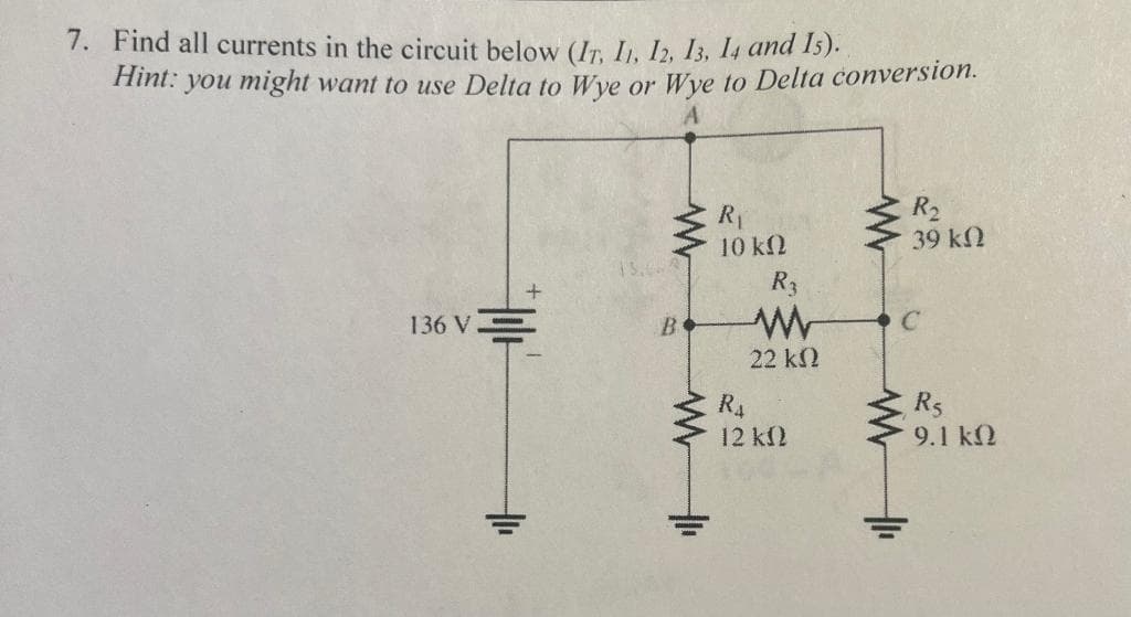 7. Find all currents in the circuit below (IT, 11, 12, 13, 14 and 15).
Hint: you might want to use Delta to Wye or Wye to Delta conversion.
136 V
业
t
13.068
B
WI
R₁
10 ΚΩ
R₁
R3
www
22 ΚΩ
12 kn
R₂
39 ΚΩ
C
www
R5
9.1 ΚΩ