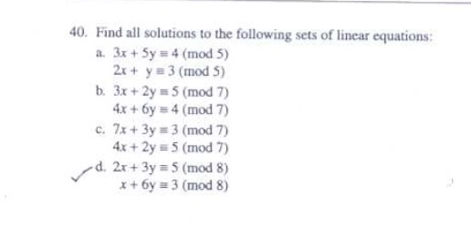 40. Find all solutions to the following sets of linear equations:
a. 3x + 5y = 4 (mod 5)
2x + y = 3 (mod 5)
b. 3x + 2y = 5 (mod 7)
4x+6y= 4 (mod 7)
c. 7x + 3y= 3 (mod 7)
4x + 2y = 5 (mod 7)
d. 2x+3y=5 (mod 8)
x+6y=3 (mod 8)
