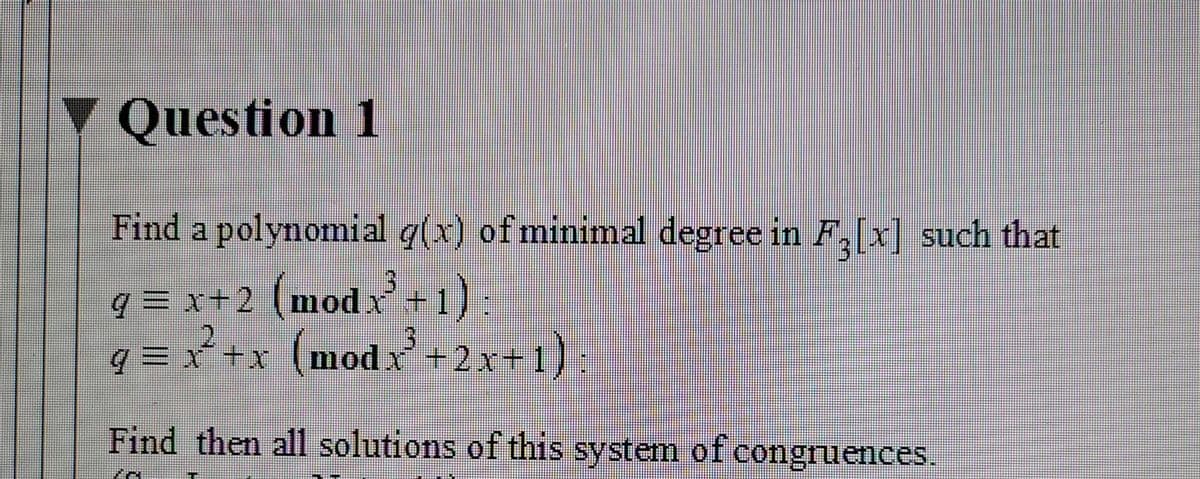 Y Question 1
Find a polynomial q(x) of minimal degree in F,[x] such that
q = x+2 (modx+1) :
q = x +x (modx +2x+ 1)
Find then all solutions of this system of congruences.
