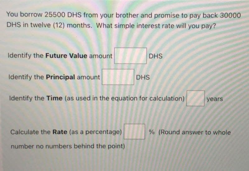 You borrow 25500 DHS from your brother and promise to pay back 30000
DHS in twelve (12) months. What simple interest rate will you pay?
Identify the Future Value amount
Identify the Principal amount
DHS
Calculate the Rate (as a percentage)
number no numbers behind the point)
DHS
Identify the Time (as used in the equation for calculation)
years
% (Round answer to whole