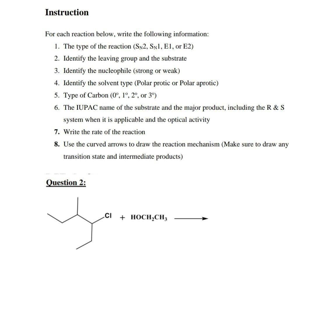 Instruction
For each reaction below, write the following information:
1. The type of the reaction (SN2, SN1, E1, or E2)
2. Identify the leaving group and the substrate
3. Identify the nucleophile (strong or weak)
4. Identify the solvent type (Polar protic or Polar aprotic)
5. Type of Carbon (0°, 1°, 2°, or 3º)
6. The IUPAC name of the substrate and the major product, including the R & S
system when it is applicable and the optical activity
7. Write the rate of the reaction
8. Use the curved arrows to draw the reaction mechanism (Make sure to draw any
transition state and intermediate products)
Question 2:
CI
+ HOCH₂CH3