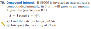 78. Compound interest. If $1000 is invested at interest rate r,
compounded annually, in 3 yr it will grow to an amount
A given by (see Section R.1)
A = $1000(1 + r)3.
a) Find the rate of change, dA/dr.
b) Interpret the meaning of dA/dr.
