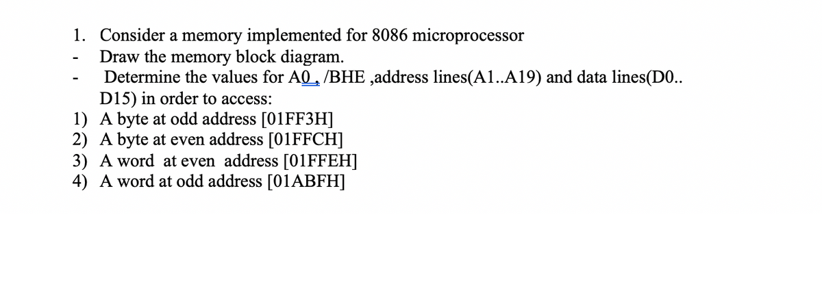 1. Consider a memory implemented for 8086 microprocessor
Draw the memory block diagram.
Determine the values for A0, /BHE ,address lines(A1..A19) and data lines(D0..
D15) in order to access:
1) A byte at odd address [01FF3H]
2) A byte at even address [01FFCH]
3) A word at even address [01FFEH]
4) A word at odd address [01ABFH]

