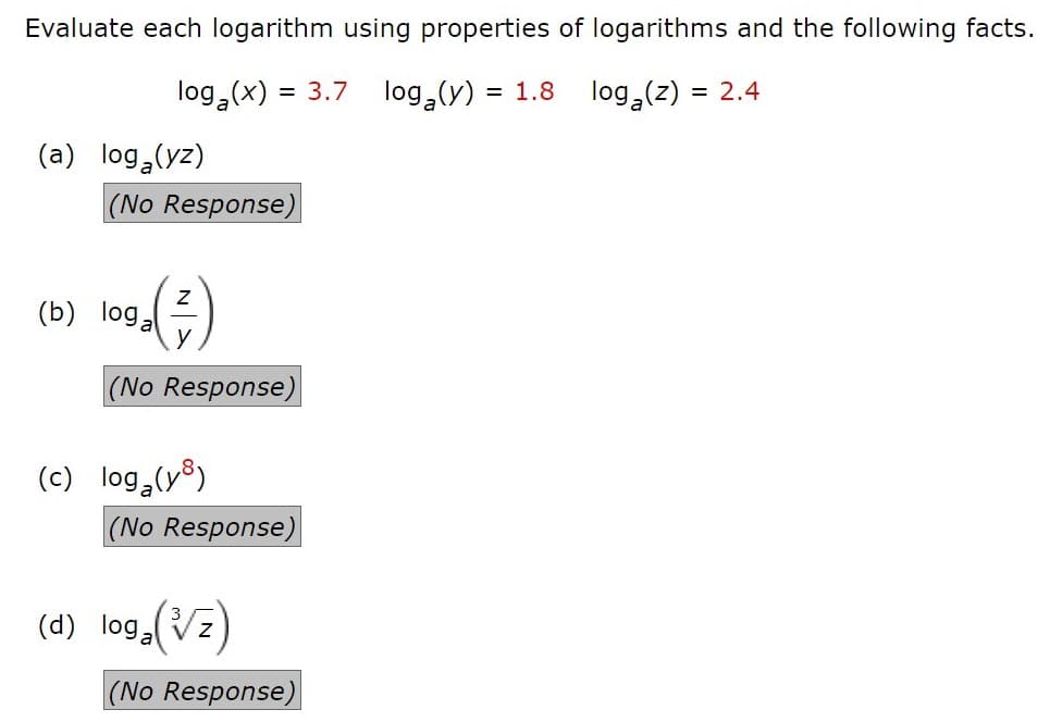Evaluate each logarithm using properties of logarithms and the following facts.
log,(x)
= 3,7
log,(y) =
= 1.8
log,(z)
= 2.4
(a) log (yz)
(No Response)
(b) loga
(No Response)
(c) log (y8)
(No Response)
(4) log.(Vz)
|(No Response)
