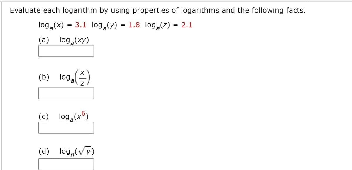 Evaluate each logarithm by using properties of logarithms and the following facts.
log (x)
= 3.1 log,(y)
= 1.8 log (z) = 2.1
a
(a) log,(xy)
(b) loga
(c) log,(x6)
(d) log,(Vy)
