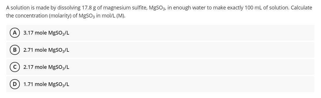 A solution is made by dissolving 17.8 g of magnesium sulfite, MgSO3, in enough water to make exactly 100 mL of solution. Calculate
the concentration (molarity) of MgSO3 in mol/L (M).
A
3.17 mole MgSO3/L
B
2.71 mole MgS03/L
2.17 mole MgSO3/L
D) 1.71 mole MgSO3/L
