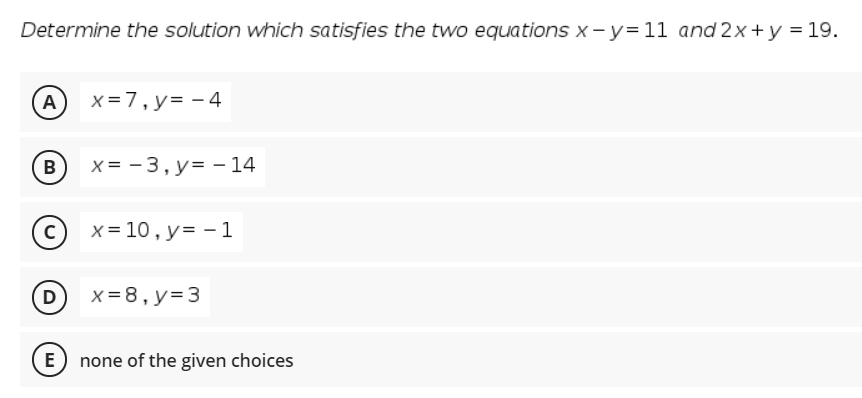 Determine the solution which satisfies the two equations x-y=11 and 2x+y = 19.
A
x =7,y= - 4
В
x = - 3, y= - 14
x = 10 , y= - 1
D
x = 8, y=3
E none of the given choices
