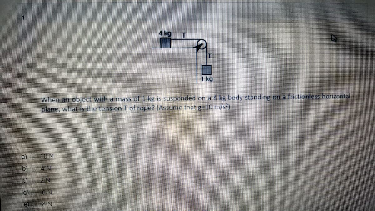 1-
Ikg
IT
1 kg
When an object with a mass of 1 kg is suspended on a 4 kg body standing on a frictionless horizontal
plane, what is the tension T of rope? (Assume that g 10 m/s')
a)
10 N
b)
4 N
0 2N
6N
e)
