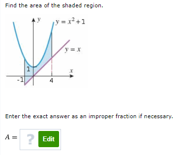 Find the area of the shaded region.
¡y = x² +1
y = x
1
4
Enter the exact answer as an improper fraction if necessary.
A = ? Edit
