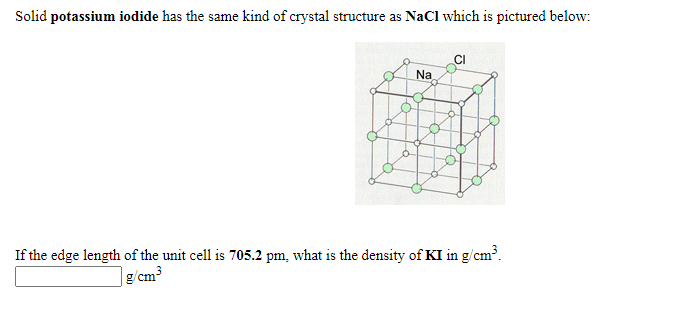 Solid potassium iodide has the same kind of crystal structure as NaCl which is pictured below:
Na
If the edge length of the unit cell is 705.2 pm, what is the density of KI in g/cm³.
g/cm³
