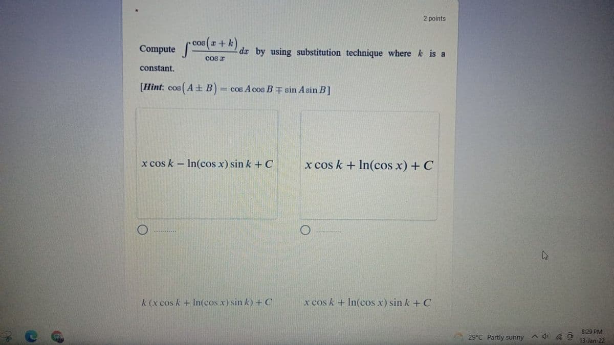 2 points
cos x +k
Compute
dr by using substitution technique where k is a
cos a
constant.
[Hint: cos (A+ B) = cos A cos B † sin A sin B]
x cos k - In(cos x) sin k + C
x cos k + In(cos x) + C
k (x cos k+ In(cos x) sin k) + C
x cos k + In(cos x) sin k + C
8:29 PM
29°C Partly sunny
13-Jan-22
