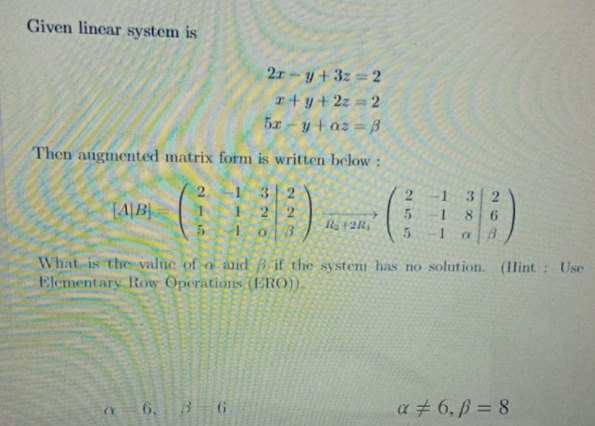 Given linear system is
2r-y+3z 2
r+y+2z 2
5x-ytaz =B
Then augmented matrix form is written below:
2.
1 3
3 2
8 6
1 22
1
5.
1
What is the value of o and Bif the system has no solution. (lint : Use
Elementary Row Operations (ERO).
6. B 6
a # 6, ß = 8
