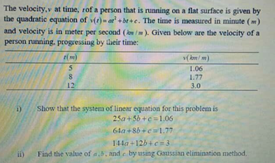 The velocity, v at time, rof a person that is running on a flat surface is given by
the quadratic equation of v(t) = at+bt+c. The time is measured in minute (m)
and velocity is in meter per second (om /m). Given below are the velocity of a
person running, progressing by their time:
t(m)
5.
v( km/ m)
1.06
1.77
12
3.0
Show that the system of linear equation for this problem is
25a+5b+c=1.06
i)
64a +8b+c =1.77
144a+12b+ c=3
ii)
Find the value of a,b, and c by using Gaussian elimination method,
