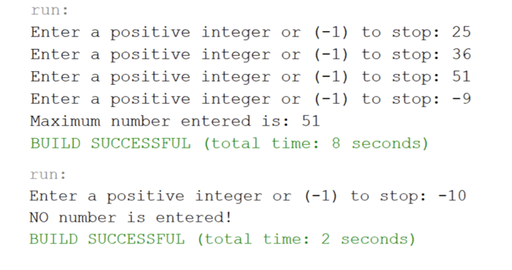 run:
Enter a positive integer or (-1) to stop: 25
Enter a positive integer or (-1) to stop: 36
Enter a positive integer or (-1) to stop: 51
Enter a positive integer or (-1) to stop: -9
Maximum number entered is: 51
BUILD SUCCESSFUL (total time: 8 seconds)
run:
Enter a positive integer or (-1) to stop: -10
NO number is entered!
BUILD SUCCESSFUL (total time: 2 seconds)
