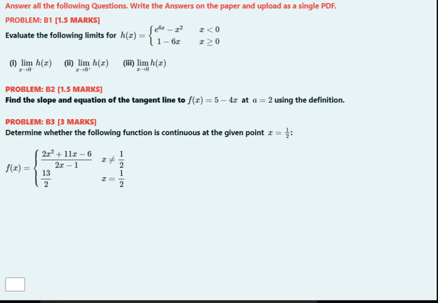 Answer all the following Questions. Write the Answers on the paper and upload as a single PDF.
PROBLEM: B1 [1.5 MARKS]
S e&z – x²
|1– 6x
z < 0
x > 0
Evaluate the following limits for h(x) =
() lim h(x) (ii) lim h(x) (iii) lim h(x)
PROBLEM: B2 [1.5 MARKS]
Find the slope and equation of the tangent line to f(x) = 5 – 4x at a = 2 using the definition.
PROBLEM: B3 [3 MARKS]
Determine whether the following function is continuous at the given point x = :
22² + 11æ – 6
1
2x – 1
13
2
f(x) =
2
