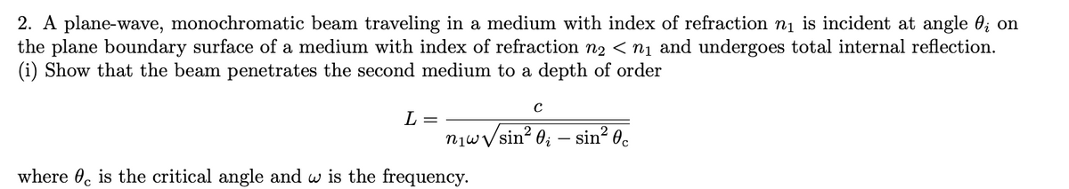 2. A plane-wave, monochromatic beam traveling in a medium with index of refraction ni is incident at angle 0; on
the plane boundary surface of a medium with index of refraction n2 < nị and undergoes total internal reflection.
(i) Show that the beam penetrates the second medium to a depth of order
L =
njwVsin? 0; – sin² 0.
where 0, is the critical angle and w is the frequency.
