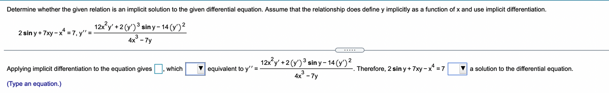 Determine whether the given relation is an implicit solution to the given differential equation. Assume that the relationship does define y implicitly as a function of x and use implicit differentiation.
12x y' +2 (y')3 siny - 14 (y')2
2 sin y + 7xy - x* = 7, y'" =
3
4x° - 7y
12x y' +2 (y')3 sin y – 14 (y')²
Applying implicit differentiation to the equation gives
which
V equivalent to y'" =
Therefore, 2 sin y + 7xy - x* = 7
a solution to the differential equation.
4x - 7у
(Type an equation.)
