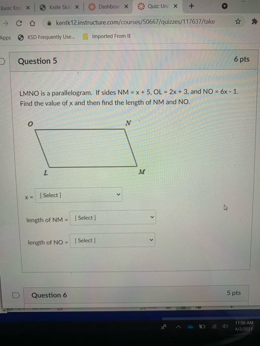 Basic Knif X
6 Knife SkillX
Dashboar X
A Quiz: Unit X
A kentk12.instructure.com/courses/50667/quizzes/117637/take
Apps
KSD Frequently Use...
Imported From IE
Question 5
6 pts
LMNO is a parallelogram. If sides NM = x + 5, OL = 2x + 3, and NO = 6x - 1.
Find the value of x and then find the length of NM and NO.
[ Select ]
X =
length of NM = [ Select]
length of NO = [Select]
Question 6
5 pts
DX
11:56 AM
4/2/2021
+
