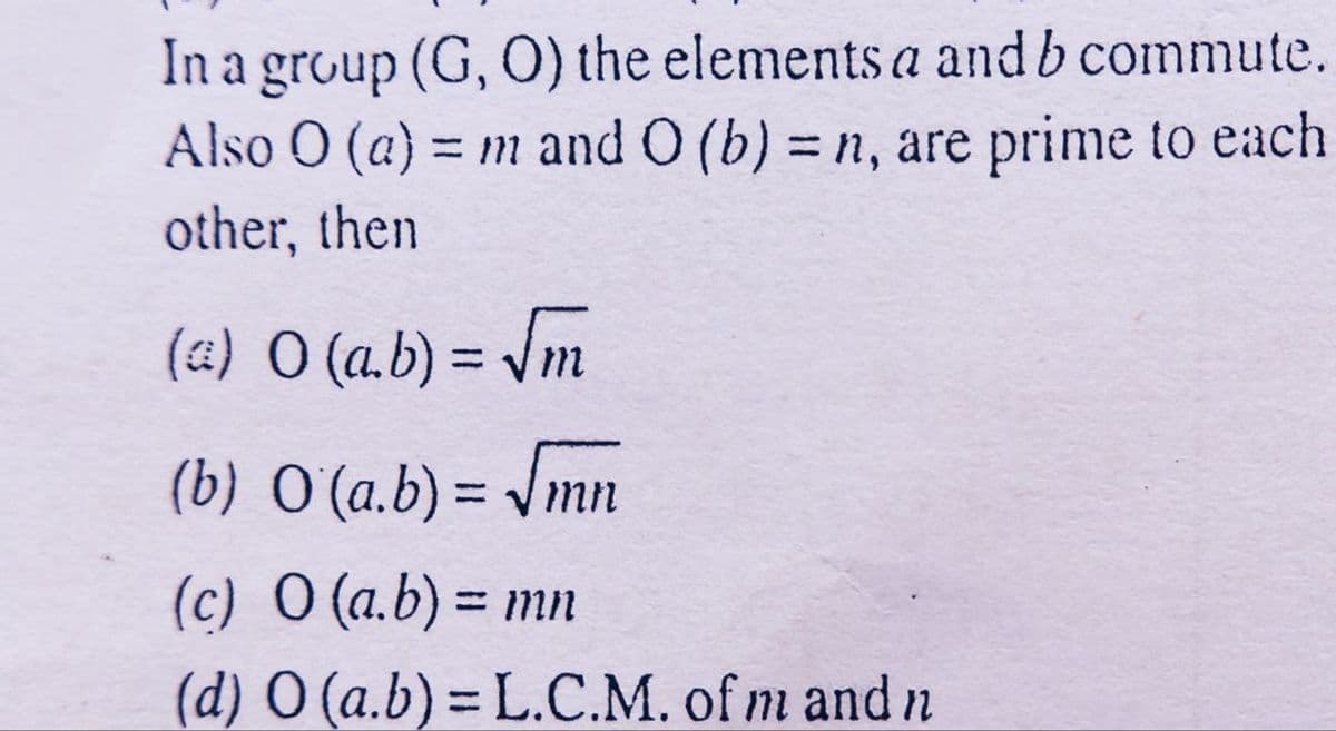 In a group (G, O) the elements a and b commute.
Also O (a) = n and O (b) = n, are prime to each
other, then
(a) O (a.b) = Vm
%3D
(b) O (a.b) = /mn
(c) O (a.b) = mn
%3D
(d) O (a.b)= L.C.M. of m and n
