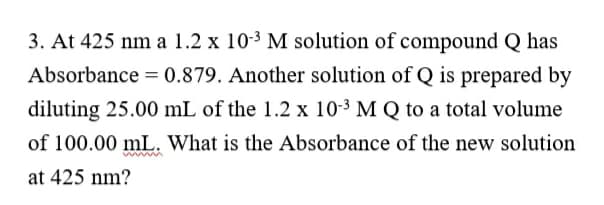 3. At 425 nm a 1.2 x 10-3 M solution of compound Q has
Absorbance = 0.879. Another solution of Q is prepared by
diluting 25.00 mL of the 1.2 x 10-3 M Q to a total volume
of 100.00 mL. What is the Absorbance of the new solution
mwm
at 425 nm?
