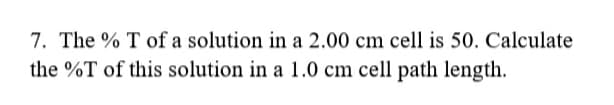 7. The % T of a solution in a 2.00 cm cell is 50. Calculate
the %T of this solution in a 1.0 cm cell path length.
