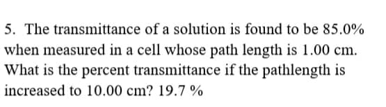 5. The transmittance of a solution is found to be 85.0%
when measured in a cell whose path length is 1.00 cm.
What is the percent transmittance if the pathlength is
increased to 10.00 cm? 19.7 %
