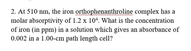 2. At 510 nm, the iron orthophenanthroline complex has a
molar absorptivity of 1.2 x 104. What is the concentration
of iron (in ppm) in a solution which gives an absorbance of
0.002 in a 1.00-cm path length cell?
