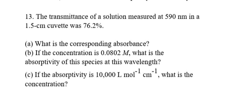 13. The transmittance of a solution measured at 590 nm in a
1.5-cm cuvette was 76.2%.
(a) What is the corresponding absorbance?
(b) If the concentration is 0.0802 M, what is the
absorptivity of this species at this wavelength?
(c) If the absorptivity is 10,000 L mol' cm', what is the
concentration?
