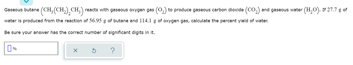 Gaseous butane (CH;(CH,),CH;)
reacts with gaseous oxygen gas (0,) to produce gaseous carbon dioxide (CO,) and gaseous water (H,O). If 27.7 g of
water is produced from the reaction of 56.95 g of butane and 114.1 g of oxygen gas, calculate the percent yield of water.
Be sure your answer has the correct number of significant digits in it.

