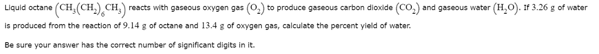 Liquid octane
(CH,(CH,) CH;) reacts with gaseous oxygen gas (0,) to produce gaseous carbon dioxide (CO,) and gaseous water
(H,O). If 3.26 g of water
is produced from the reaction of 9.14 g of octane and 13.4 g of oxygen gas, calculate the percent yield of water.
Be sure your answer has the correct number of significant digits in it.
