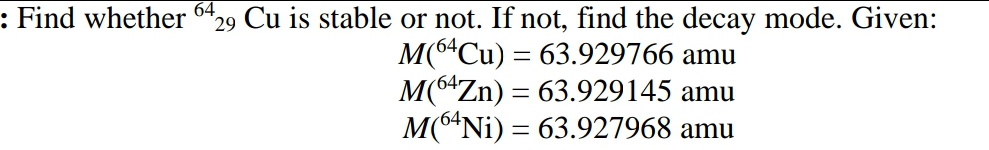 64
29 Cu is stable or not. If not, find the decay mode. Given:
M(6“Cu) = 63.929766 amu
M(6*Zn) = 63.929145 amu
M(6*Ni) = 63.927968 amu
: Find whether
