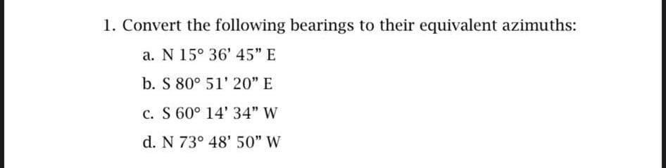 1. Convert the following bearings to their equivalent azimuths:
a. N 15° 36' 45" E
b. S 80° 51' 20" E
c. S 60° 14' 34" W
d. N 73° 48' 50" W