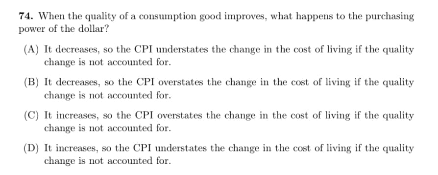 74. When the quality of a consumption good improves, what happens to the purchasing
power of the dollar?
(A) It decreases, so the CPI understates the change in the cost of living if the quality
change is not accounted for.
(B) It decreases, so the CPI overstates the change in the cost of living if the quality
change is not accounted for.
(C) It increases, so the CPI overstates the change in the cost of living if the quality
change is not accounted for.
(D) It increases, so the CPI understates the change in the cost of living if the quality
change is not accounted for.
