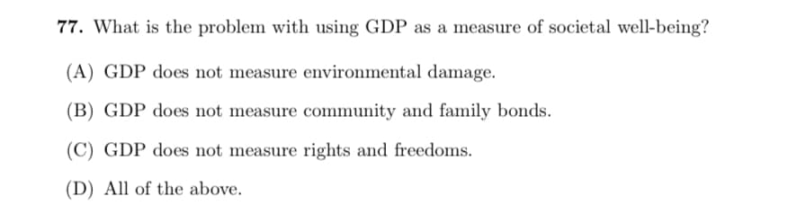 77. What is the problem with using GDP as a measure of societal well-being?
(A) GDP does not measure environmental damage.
(B) GDP does not measure community and family bonds.
(C) GDP does not measure rights and freedoms.
(D) All of the above.
